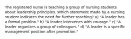 The registered nurse is teaching a group of nursing students about leadership principles. Which statement made by a nursing student indicates the need for further teaching? a) "A leader has a formal position." b) "A leader intervenes with courage." c) "A leader organizes a group of colleagues." d) "A leader is a specific management position after promotion."