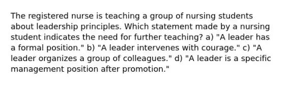 The registered nurse is teaching a group of nursing students about leadership principles. Which statement made by a nursing student indicates the need for further teaching? a) "A leader has a formal position." b) "A leader intervenes with courage." c) "A leader organizes a group of colleagues." d) "A leader is a specific management position after promotion."