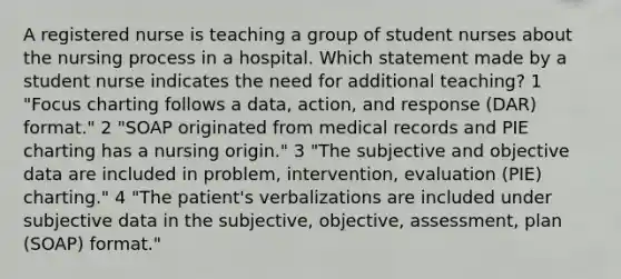 A registered nurse is teaching a group of student nurses about the nursing process in a hospital. Which statement made by a student nurse indicates the need for additional teaching? 1 "Focus charting follows a data, action, and response (DAR) format." 2 "SOAP originated from medical records and PIE charting has a nursing origin." 3 "The subjective and objective data are included in problem, intervention, evaluation (PIE) charting." 4 "The patient's verbalizations are included under subjective data in the subjective, objective, assessment, plan (SOAP) format."