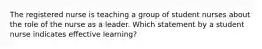 The registered nurse is teaching a group of student nurses about the role of the nurse as a leader. Which statement by a student nurse indicates effective learning?