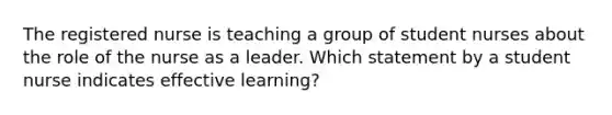 The registered nurse is teaching a group of student nurses about the role of the nurse as a leader. Which statement by a student nurse indicates effective learning?