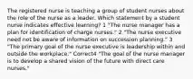 The registered nurse is teaching a group of student nurses about the role of the nurse as a leader. Which statement by a student nurse indicates effective learning? 1 "The nurse manager has a plan for identification of charge nurses." 2 "The nurse executive need not be aware of information on succession planning." 3 "The primary goal of the nurse executive is leadership within and outside the workplace." Correct4 "The goal of the nurse manager is to develop a shared vision of the future with direct care nurses."