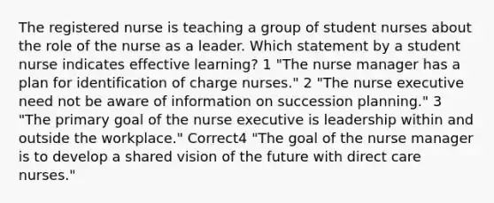 The registered nurse is teaching a group of student nurses about the role of the nurse as a leader. Which statement by a student nurse indicates effective learning? 1 "The nurse manager has a plan for identification of charge nurses." 2 "The nurse executive need not be aware of information on succession planning." 3 "The primary goal of the nurse executive is leadership within and outside the workplace." Correct4 "The goal of the nurse manager is to develop a shared vision of the future with direct care nurses."