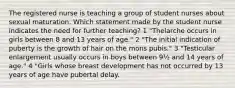 The registered nurse is teaching a group of student nurses about sexual maturation. Which statement made by the student nurse indicates the need for further teaching? 1 "Thelarche occurs in girls between 8 and 13 years of age." 2 "The initial indication of puberty is the growth of hair on the mons pubis." 3 "Testicular enlargement usually occurs in boys between 9½ and 14 years of age." 4 "Girls whose breast development has not occurred by 13 years of age have pubertal delay.