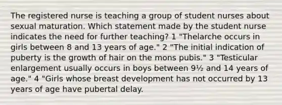 The registered nurse is teaching a group of student nurses about sexual maturation. Which statement made by the student nurse indicates the need for further teaching? 1 "Thelarche occurs in girls between 8 and 13 years of age." 2 "The initial indication of puberty is the growth of hair on the mons pubis." 3 "Testicular enlargement usually occurs in boys between 9½ and 14 years of age." 4 "Girls whose breast development has not occurred by 13 years of age have pubertal delay.