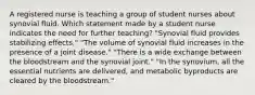 A registered nurse is teaching a group of student nurses about synovial fluid. Which statement made by a student nurse indicates the need for further teaching? "Synovial fluid provides stabilizing effects." "The volume of synovial fluid increases in the presence of a joint disease." "There is a wide exchange between the bloodstream and the synovial joint." "In the synovium, all the essential nutrients are delivered, and metabolic byproducts are cleared by the bloodstream."