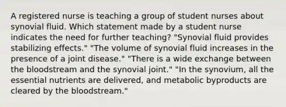 A registered nurse is teaching a group of student nurses about synovial fluid. Which statement made by a student nurse indicates the need for further teaching? "Synovial fluid provides stabilizing effects." "The volume of synovial fluid increases in the presence of a joint disease." "There is a wide exchange between the bloodstream and the synovial joint." "In the synovium, all the essential nutrients are delivered, and metabolic byproducts are cleared by the bloodstream."