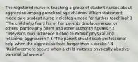 The registered nurse is teaching a group of student nurses about aggression among preschool-age children. Which statement made by a student nurse indicates a need for further teaching? 1 "The child who fears his or her parents displaces anger on others, particularly peers and other authority figures." 2 "Television may influence a child to exhibit physical and relational aggression." 3 "The parent should seek professional help when the aggression lasts longer than 4 weeks." 4 "Reinforcement occurs when a child imitates physically abusive parental behaviors."