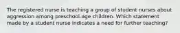 The registered nurse is teaching a group of student nurses about aggression among preschool-age children. Which statement made by a student nurse indicates a need for further teaching?