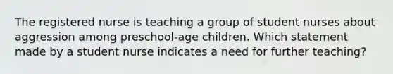 The registered nurse is teaching a group of student nurses about aggression among preschool-age children. Which statement made by a student nurse indicates a need for further teaching?