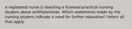 A registered nurse is teaching a licensed practical nursing student about antihistamines. Which statements made by the nursing student indicate a need for further education? Select all that apply.