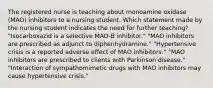 The registered nurse is teaching about monoamine oxidase (MAO) inhibitors to a nursing student. Which statement made by the nursing student indicates the need for further teaching? "Isocarboxazid is a selective MAO-B inhibitor." "MAO inhibitors are prescribed as adjunct to diphenhydramine." "Hypertensive crisis is a reported adverse effect of MAO inhibitors." "MAO inhibitors are prescribed to clients with Parkinson disease." "Interaction of sympathomimetic drugs with MAO inhibitors may cause hypertensive crisis."