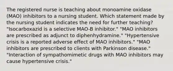 The registered nurse is teaching about monoamine oxidase (MAO) inhibitors to a nursing student. Which statement made by the nursing student indicates the need for further teaching? "Isocarboxazid is a selective MAO-B inhibitor." "MAO inhibitors are prescribed as adjunct to diphenhydramine." "Hypertensive crisis is a reported adverse effect of MAO inhibitors." "MAO inhibitors are prescribed to clients with Parkinson disease." "Interaction of sympathomimetic drugs with MAO inhibitors may cause hypertensive crisis."