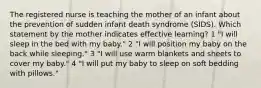 The registered nurse is teaching the mother of an infant about the prevention of sudden infant death syndrome (SIDS). Which statement by the mother indicates effective learning? 1 "I will sleep in the bed with my baby." 2 "I will position my baby on the back while sleeping." 3 "I will use warm blankets and sheets to cover my baby." 4 "I will put my baby to sleep on soft bedding with pillows."