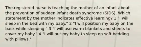 The registered nurse is teaching the mother of an infant about the prevention of sudden infant death syndrome (SIDS). Which statement by the mother indicates effective learning? 1 "I will sleep in the bed with my baby." 2 "I will position my baby on the back while sleeping." 3 "I will use warm blankets and sheets to cover my baby." 4 "I will put my baby to sleep on soft bedding with pillows."