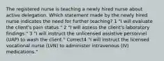 The registered nurse is teaching a newly hired nurse about active delegation. Which statement made by the newly hired nurse indicates the need for further teaching? 1 "I will evaluate the client's pain status." 2 "I will assess the client's laboratory findings." 3 "I will instruct the unlicensed assistive personnel (UAP) to wash the client." Correct4 "I will instruct the licensed vocational nurse (LVN) to administer intravenous (IV) medications."