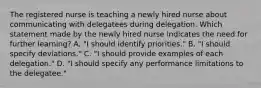 The registered nurse is teaching a newly hired nurse about communicating with delegatees during delegation. Which statement made by the newly hired nurse indicates the need for further learning? A. "I should identify priorities." B. "I should specify deviations." C. "I should provide examples of each delegation." D. "I should specify any performance limitations to the delegatee."