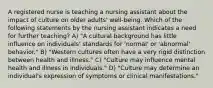 A registered nurse is teaching a nursing assistant about the impact of culture on older adults' well-being. Which of the following statements by the nursing assistant indicates a need for further teaching? A) "A cultural background has little influence on individuals' standards for 'normal' or 'abnormal' behavior." B) "Western cultures often have a very rigid distinction between health and illness." C) "Culture may influence mental health and illness in individuals." D) "Culture may determine an individual's expression of symptoms or clinical manifestations."