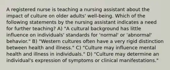 A registered nurse is teaching a nursing assistant about the impact of culture on older adults' well-being. Which of the following statements by the nursing assistant indicates a need for further teaching? A) "A cultural background has little influence on individuals' standards for 'normal' or 'abnormal' behavior." B) "Western cultures often have a very rigid distinction between health and illness." C) "Culture may influence mental health and illness in individuals." D) "Culture may determine an individual's expression of symptoms or clinical manifestations."