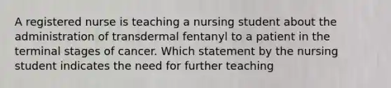 A registered nurse is teaching a nursing student about the administration of transdermal fentanyl to a patient in the terminal stages of cancer. Which statement by the nursing student indicates the need for further teaching