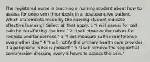 The registered nurse is teaching a nursing student about how to assess for deep vein thrombosis in a postoperative patient. Which statements made by the nursing student indicate effective learning? Select all that apply. 1 "I will assess for calf pain by dorsiflexing the foot." 2 "I will observe the calves for redness and tenderness." 3 "I will measure calf circumference every other day." 4 "I will notify the primary health care provider if a peripheral pulse is present." 5 "I will remove the sequential compression dressing every 8 hours to assess the skin."