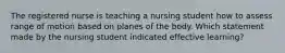 The registered nurse is teaching a nursing student how to assess range of motion based on planes of the body. Which statement made by the nursing student indicated effective learning?