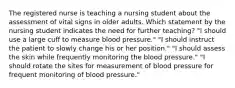 The registered nurse is teaching a nursing student about the assessment of vital signs in older adults. Which statement by the nursing student indicates the need for further teaching? "I should use a large cuff to measure blood pressure." "I should instruct the patient to slowly change his or her position." "I should assess the skin while frequently monitoring the blood pressure." "I should rotate the sites for measurement of blood pressure for frequent monitoring of blood pressure."