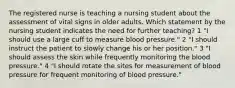 The registered nurse is teaching a nursing student about the assessment of vital signs in older adults. Which statement by the nursing student indicates the need for further teaching? 1 "I should use a large cuff to measure blood pressure." 2 "I should instruct the patient to slowly change his or her position." 3 "I should assess the skin while frequently monitoring the blood pressure." 4 "I should rotate the sites for measurement of blood pressure for frequent monitoring of blood pressure."