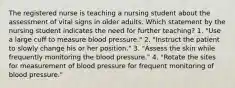 The registered nurse is teaching a nursing student about the assessment of vital signs in older adults. Which statement by the nursing student indicates the need for further teaching? 1. "Use a large cuff to measure blood pressure." 2. "Instruct the patient to slowly change his or her position." 3. "Assess the skin while frequently monitoring the blood pressure." 4. "Rotate the sites for measurement of blood pressure for frequent monitoring of blood pressure."