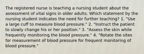 The registered nurse is teaching a nursing student about the assessment of vital signs in older adults. Which statement by the nursing student indicates the need for further teaching? 1. "Use a large cuff to measure blood pressure." 2. "Instruct the patient to slowly change his or her position." 3. "Assess the skin while frequently monitoring the blood pressure." 4. "Rotate the sites for measurement of blood pressure for frequent monitoring of blood pressure."