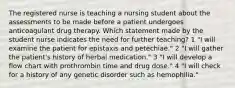 The registered nurse is teaching a nursing student about the assessments to be made before a patient undergoes anticoagulant drug therapy. Which statement made by the student nurse indicates the need for further teaching? 1 "I will examine the patient for epistaxis and petechiae." 2 "I will gather the patient's history of herbal medication." 3 "I will develop a flow chart with prothrombin time and drug dose." 4 "I will check for a history of any genetic disorder such as hemophilia."