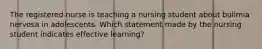 The registered nurse is teaching a nursing student about bulimia nervosa in adolescents. Which statement made by the nursing student indicates effective learning?