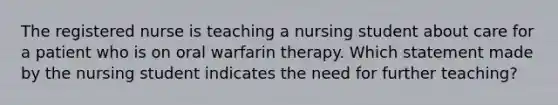 The registered nurse is teaching a nursing student about care for a patient who is on oral warfarin therapy. Which statement made by the nursing student indicates the need for further teaching?