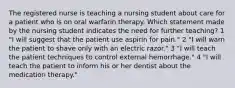 The registered nurse is teaching a nursing student about care for a patient who is on oral warfarin therapy. Which statement made by the nursing student indicates the need for further teaching? 1 "I will suggest that the patient use aspirin for pain." 2 "I will warn the patient to shave only with an electric razor." 3 "I will teach the patient techniques to control external hemorrhage." 4 "I will teach the patient to inform his or her dentist about the medication therapy."