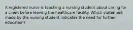 A registered nurse is teaching a nursing student about caring for a client before leaving the healthcare facility. Which statement made by the nursing student indicates the need for further education?