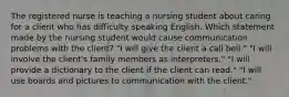 The registered nurse is teaching a nursing student about caring for a client who has difficulty speaking English. Which statement made by the nursing student would cause communication problems with the client? "I will give the client a call bell." "I will involve the client's family members as interpreters." "I will provide a dictionary to the client if the client can read." "I will use boards and pictures to communication with the client."