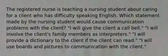 The registered nurse is teaching a nursing student about caring for a client who has difficulty speaking English. Which statement made by the nursing student would cause communication problems with the client? "I will give the client a call bell." "I will involve the client's family members as interpreters." "I will provide a dictionary to the client if the client can read." "I will use boards and pictures to communication with the client."