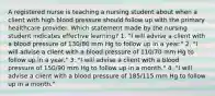 A registered nurse is teaching a nursing student about when a client with high blood pressure should follow up with the primary healthcare provider. Which statement made by the nursing student indicates effective learning? 1. "I will advise a client with a blood pressure of 130/80 mm Hg to follow up in a year." 2. "I will advise a client with a blood pressure of 110/70 mm Hg to follow up in a year." 3. "I will advise a client with a blood pressure of 150/90 mm Hg to follow up in a month." 4. "I will advise a client with a blood pressure of 185/115 mm Hg to follow up in a month."