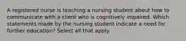 A registered nurse is teaching a nursing student about how to communicate with a client who is cognitively impaired. Which statements made by the nursing student indicate a need for further education? Select all that apply.