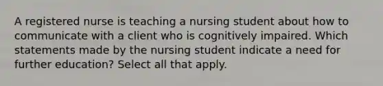 A registered nurse is teaching a nursing student about how to communicate with a client who is cognitively impaired. Which statements made by the nursing student indicate a need for further education? Select all that apply.