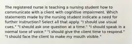 The registered nurse is teaching a nursing student how to communicate with a client with cognitive impairment. Which statements made by the nursing student indicate a need for further instruction? Select all that apply. "I should use visual cues." "I should ask one question at a time." "I should speak in a normal tone of voice." "I should give the client time to respond." "I should face the client to make my mouth visible."