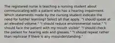 The registered nurse is teaching a nursing student about communicating with a patient who has a hearing impairment. Which statements made by the nursing student indicate the need for further learning? Select all that apply, "I should speak at an elevated volume." "I should reduce environmental noise." "I should face the patient with my mouth visible" "I should check the patient for hearing aids and glasses." "I should repeat rather than rephrase if there is any misunderstanding."