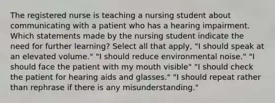 The registered nurse is teaching a nursing student about communicating with a patient who has a hearing impairment. Which statements made by the nursing student indicate the need for further learning? Select all that apply, "I should speak at an elevated volume." "I should reduce environmental noise." "I should face the patient with my mouth visible" "I should check the patient for hearing aids and glasses." "I should repeat rather than rephrase if there is any misunderstanding."