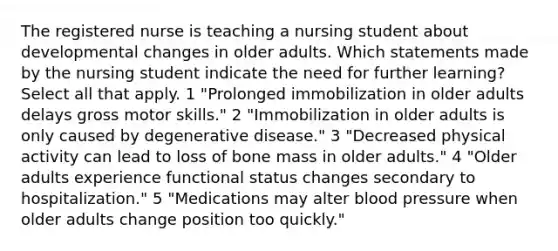 The registered nurse is teaching a nursing student about developmental changes in older adults. Which statements made by the nursing student indicate the need for further learning? Select all that apply. 1 "Prolonged immobilization in older adults delays gross motor skills." 2 "Immobilization in older adults is only caused by degenerative disease." 3 "Decreased physical activity can lead to loss of bone mass in older adults." 4 "Older adults experience functional status changes secondary to hospitalization." 5 "Medications may alter blood pressure when older adults change position too quickly."