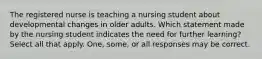 The registered nurse is teaching a nursing student about developmental changes in older adults. Which statement made by the nursing student indicates the need for further learning? Select all that apply. One, some, or all responses may be correct.