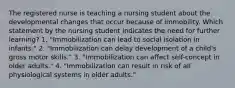 The registered nurse is teaching a nursing student about the developmental changes that occur because of immobility. Which statement by the nursing student indicates the need for further learning? 1. "Immobilization can lead to social isolation in infants." 2. "Immobilization can delay development of a child's gross motor skills." 3. "Immobilization can affect self-concept in older adults." 4. "Immobilization can result in risk of all physiological systems in older adults."