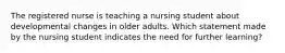 The registered nurse is teaching a nursing student about developmental changes in older adults. Which statement made by the nursing student indicates the need for further learning?