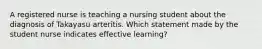 A registered nurse is teaching a nursing student about the diagnosis of Takayasu arteritis. Which statement made by the student nurse indicates effective learning?