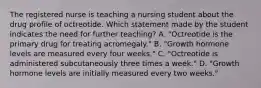 The registered nurse is teaching a nursing student about the drug profile of octreotide. Which statement made by the student indicates the need for further teaching? A. "Octreotide is the primary drug for treating acromegaly." B. "Growth hormone levels are measured every four weeks." C. "Octreotide is administered subcutaneously three times a week." D. "Growth hormone levels are initially measured every two weeks."