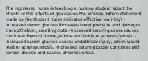 The registered nurse is teaching a nursing student about the effects of the effects of glucose on the arteries. Which statement made by the student nurse indicates effective learning? -Increased serum glucose increases blood pressure and damages the epithelium, creating clots. -Increased serum glucose causes the breakdown of homocysteine and leads to atherosclerosis. -Increased serum glucose causes endothelial injury, which would lead to atherosclerosis. -Increased serum glucose combines with carbon dioxide and causes atherosclerosis.